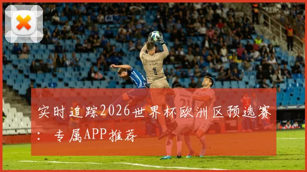 实时追踪2026世界杯欧洲区预选赛：专属APP推荐