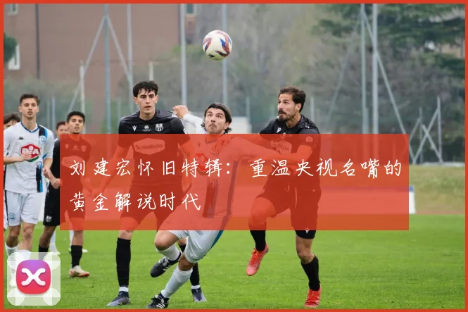 刘建宏怀旧特辑:重温央视名嘴的黄金解说时代