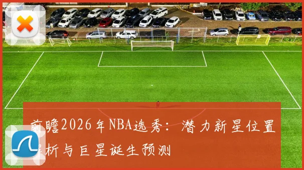 前瞻2026年NBA选秀:潜力新星位置解析与巨星诞生预测