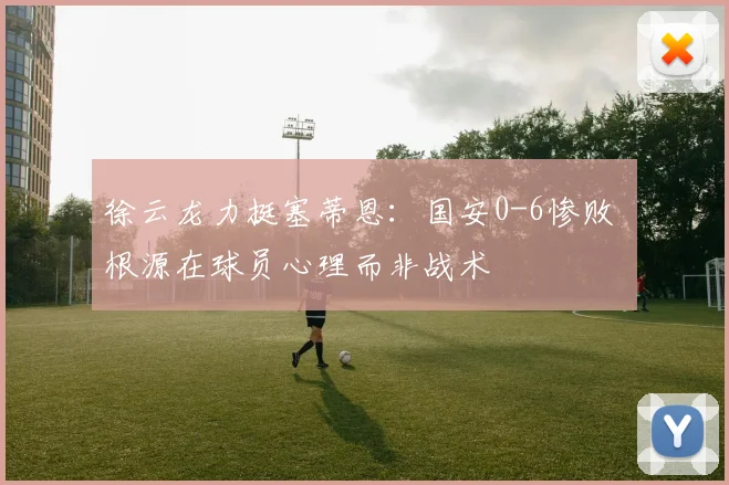 徐云龙力挺塞蒂恩:国安0-6惨败 根源在球员心理而非战术