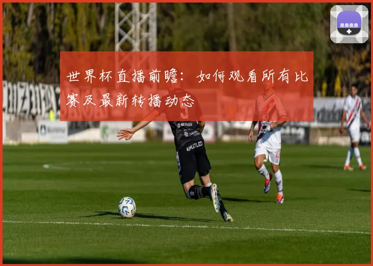 世界杯直播前瞻：如何观看所有比赛及最新转播动态