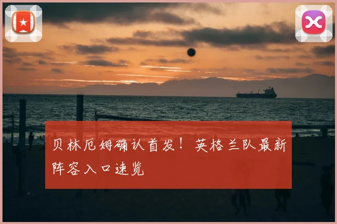 贝林厄姆确认首发!英格兰队最新阵容入口速览