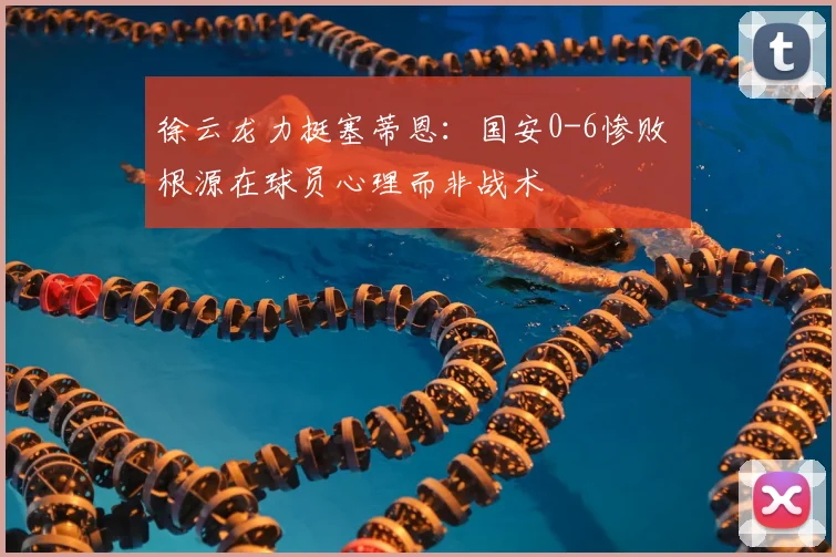 徐云龙力挺塞蒂恩：国安0-6惨败 根源在球员心理而非战术