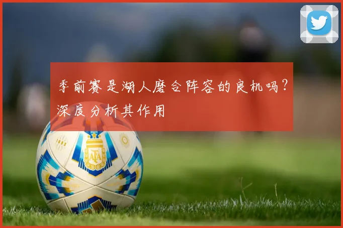 季前赛是湖人磨合阵容的良机吗？深度分析其作用