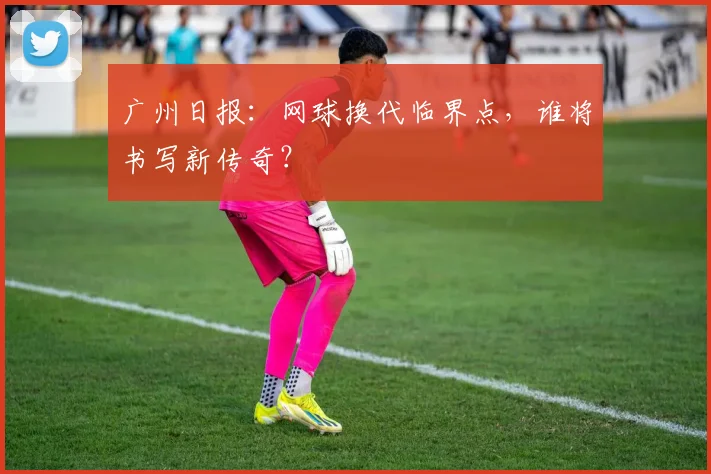 广州日报:网球换代临界点,谁将书写新传奇?