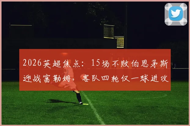 2026英超焦点:15场不败伯恩茅斯迎战富勒姆,客队四轮仅一球进攻哑火待解