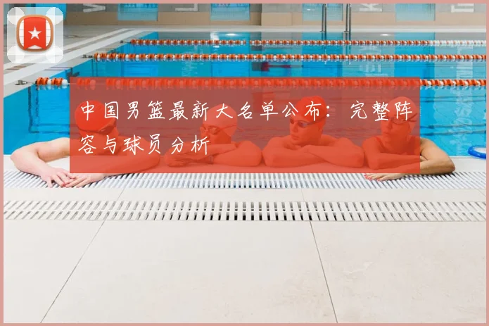 中国男篮最新大名单公布:完整阵容与球员分析