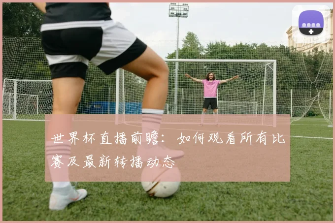 世界杯直播前瞻：如何观看所有比赛及最新转播动态