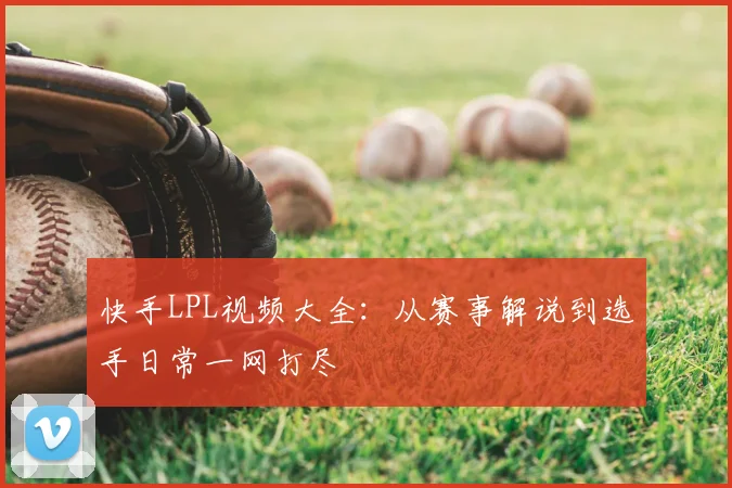快手LPL视频大全：从赛事解说到选手日常一网打尽