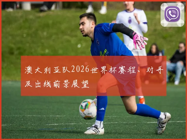 澳大利亚队2026世界杯赛程、对手及出线前景展望