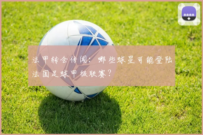 法甲转会传闻：哪些球星可能登陆法国足球甲级联赛？