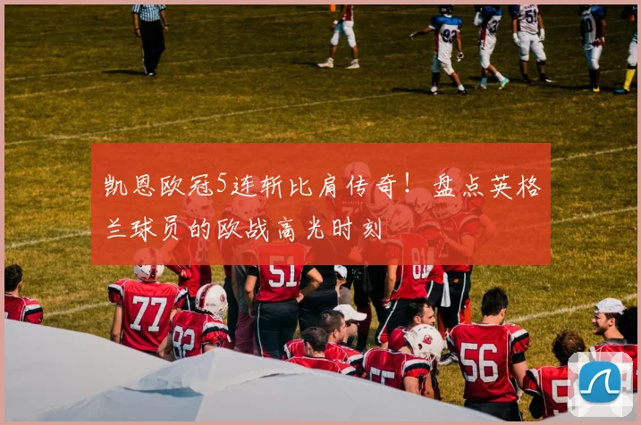 凯恩欧冠5连斩比肩传奇!盘点英格兰球员的欧战高光时刻