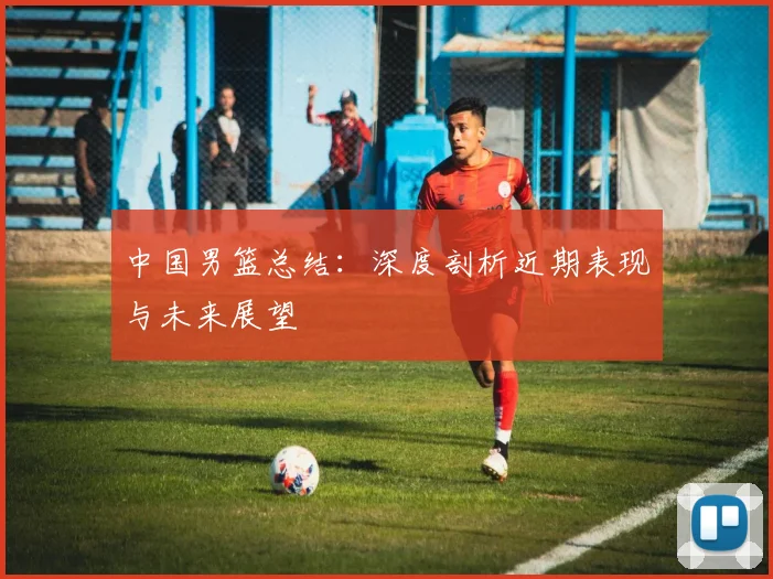 中国男篮总结:深度剖析近期表现与未来展望