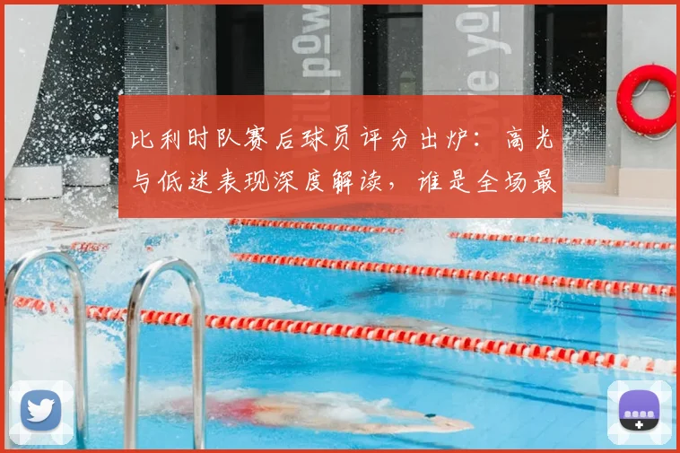 比利时队赛后球员评分出炉:高光与低迷表现深度解读,谁是全场最佳?